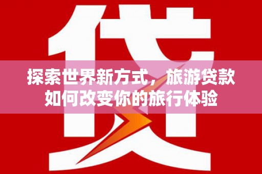 阳山探索世界新方式，旅游贷款如何改变你的旅行体验