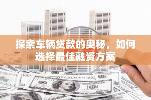 阳山探索车辆贷款的奥秘，如何选择最佳融资方案