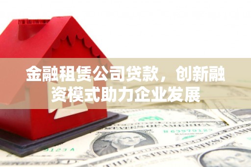 阳山金融租赁公司贷款，创新融资模式助力企业发展